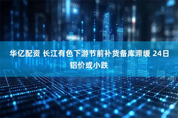 华亿配资 长江有色下游节前补货备库滞缓 24日铝价或小跌