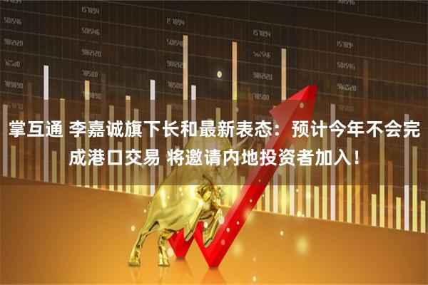 掌互通 李嘉诚旗下长和最新表态：预计今年不会完成港口交易 将邀请内地投资者加入！