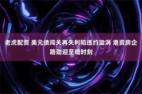 老虎配资 美元债闯关再失利陷违约漩涡 港资房企路劲迎至暗时刻