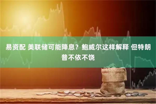 易资配 美联储可能降息？鲍威尔这样解释 但特朗普不依不饶