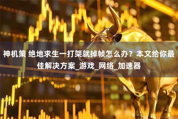 神机策 绝地求生一打架就掉帧怎么办？本文给你最佳解决方案_游戏_网络_加速器