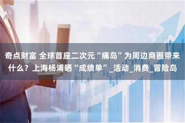 奇点财富 全球首座二次元“痛岛”为周边商圈带来什么？上海杨浦晒“成绩单”_活动_消费_冒险岛