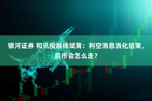 银河证券 和讯投顾徐斌箐：利空消息消化结束，后市会怎么走？