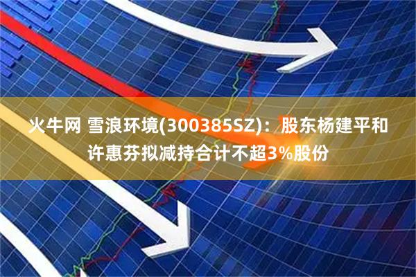 火牛网 雪浪环境(300385SZ)：股东杨建平和许惠芬拟减持合计不超3%股份