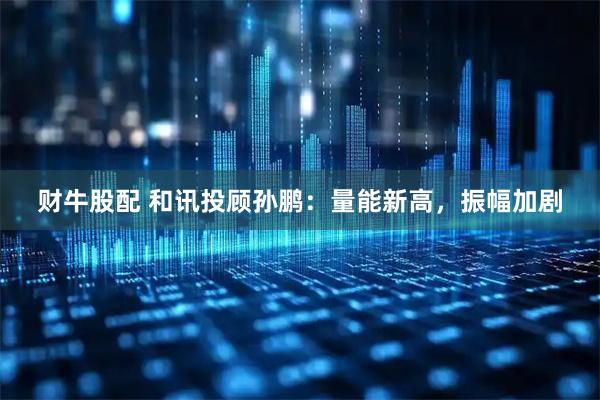 财牛股配 和讯投顾孙鹏：量能新高，振幅加剧