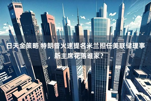 日天金策略 特朗普火速提名米兰担任美联储理事，新主席花落谁家？