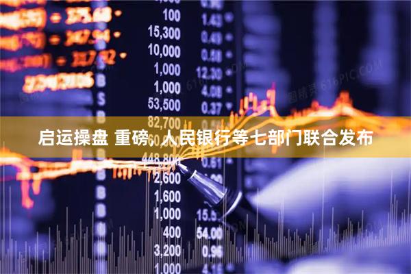启运操盘 重磅, 人民银行等七部门联合发布
