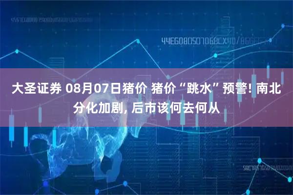 大圣证券 08月07日猪价 猪价“跳水”预警! 南北分化加剧, 后市该何去何从