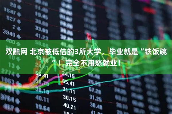 双融网 北京被低估的3所大学，毕业就是“铁饭碗”！完全不用愁就业！