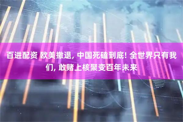 百进配资 欧美撤退, 中国死磕到底! 全世界只有我们, 敢赌上核聚变百年未来