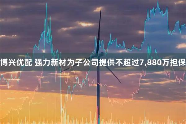 博兴优配 强力新材为子公司提供不超过7,880万担保