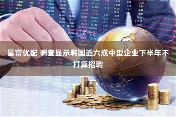 星富优配 调查显示韩国近六成中型企业下半年不打算招聘