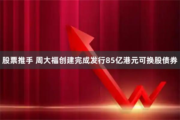 股票推手 周大福创建完成发行85亿港元可换股债券