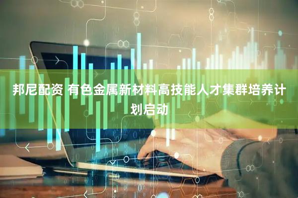 邦尼配资 有色金属新材料高技能人才集群培养计划启动