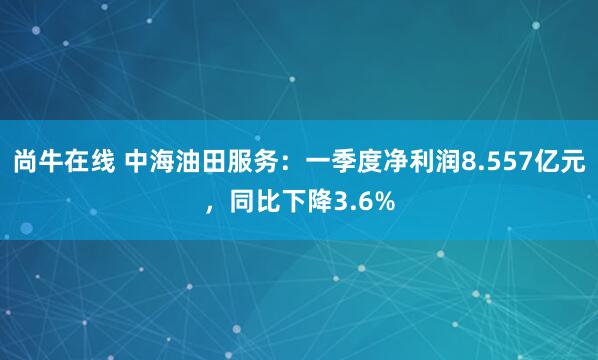 尚牛在线 中海油田服务：一季度净利润8.557亿元，同比下降3.6%