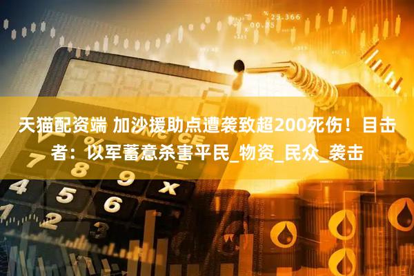 天猫配资端 加沙援助点遭袭致超200死伤！目击者：以军蓄意杀害平民_物资_民众_袭击