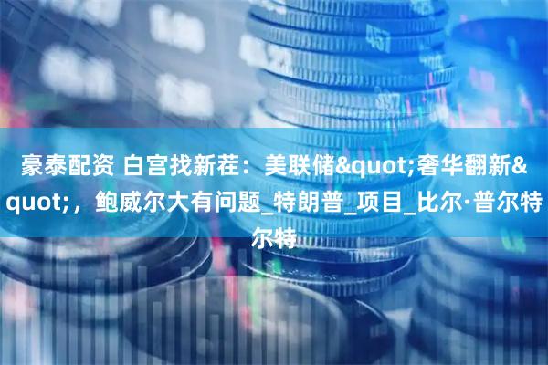 豪泰配资 白宫找新茬：美联储"奢华翻新"，鲍威尔大有问题_特朗普_项目_比尔·普尔特