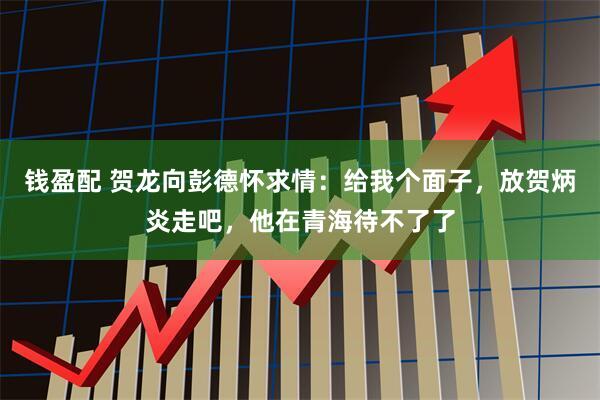 钱盈配 贺龙向彭德怀求情：给我个面子，放贺炳炎走吧，他在青海待不了了