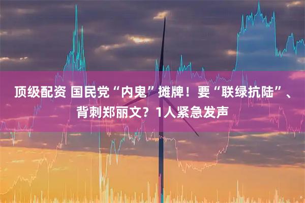 顶级配资 国民党“内鬼”摊牌！要“联绿抗陆”、背刺郑丽文？1人紧急发声