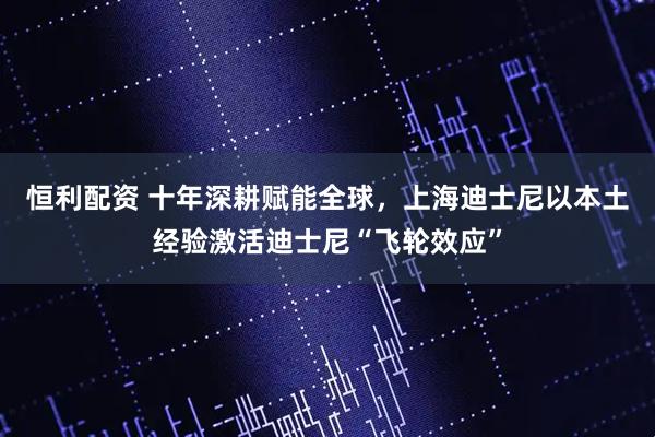 恒利配资 十年深耕赋能全球，上海迪士尼以本土经验激活迪士尼“飞轮效应”