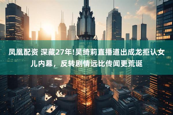 凤凰配资 深藏27年!吴绮莉直播道出成龙拒认女儿内幕，反转剧情远比传闻更荒诞