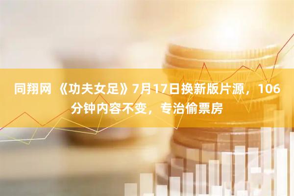 同翔网 《功夫女足》7月17日换新版片源，106分钟内容不变，专治偷票房