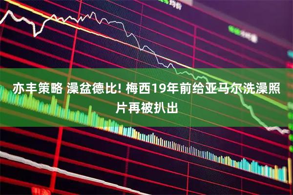 亦丰策略 澡盆德比! 梅西19年前给亚马尔洗澡照片再被扒出