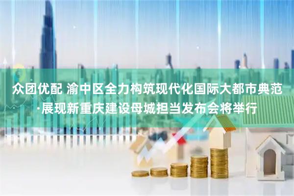 众团优配 渝中区全力构筑现代化国际大都市典范·展现新重庆建设母城担当发布会将举行