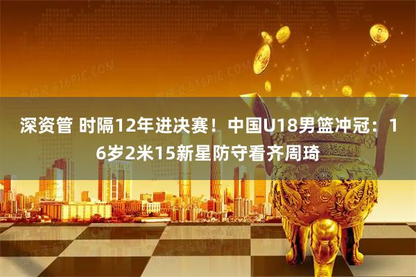深资管 时隔12年进决赛！中国U18男篮冲冠：16岁2米15新星防守看齐周琦